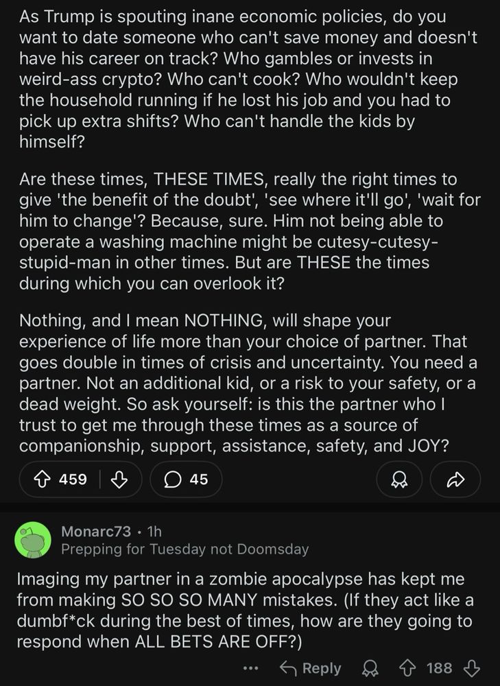 As Trump is spouting inane economic policies, do you want to date someone who can't save money and doesn't have his career on track? Who gambles or invests in weird-ass crypto? Who can't cook? Who wouldn't keep the household running if he lost his job and you had to pick up extra shifts? Who can't handle the kids by himself?
Are these times, THESE TIMES, really the right times to give 'the benefit of the doubt"', 'see where it'll go', 'wait for him to change'? Because, sure. Him not being able to operate a washing machine might be cutesy-cutesy-stupid-man in other times. But are THESE the times during which you can overlook it?
Nothing, and I mean NOTHING, will shape your experience of life more than your choice of partner. That goes double in times of crisis and uncertainty. You need a partner. Not an additional kid, or a risk to your safety, or a dead weight. So ask yourself: is this the partner who I trust to get me through these times as a source of companionship, support, assistance, safety, and JOY?
←
459
45
Monarc73 • 1h
Prepping for Tuesday not Doomsday
Imaging my partner in a zombie apocalypse has kept me from making SO SO SO MANY mistakes. (If they act like a dumbf*ck during the best of times, how are they going to respond when ALL BETS ARE OFF?)
