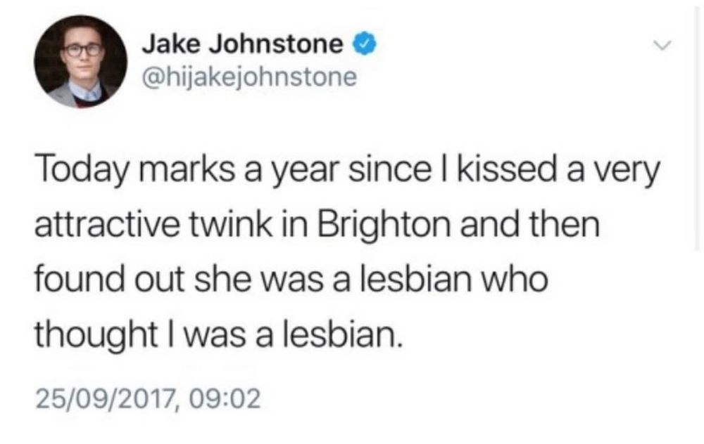 Jake Johnstone ® @hijakejohnstone
Today marks a year since I kissed a very attractive twink in Brighton and then found out she was a lesbian who thought I was a lesbian.
25/09/2017, 09:02