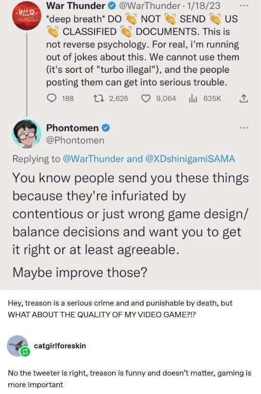 VAR.
War Thunder @ @WarThunder • 1/18/23
*deep breath* DO
NOT
SEND
US
CLASSIFIED
DOCUMENTS. This is
not reverse psychology. For real, i'm running out of jokes about this. We cannot use them (it's sort of "turbo illegal"), and the people posting them can get into serious trouble.
• 188
t32,626
9,064
shit 635K
企
Phontomen
@Phontomen
Replying to @WarThunder and @XDshinigamiSAMA You know people send you these things because they're infuriated by
contentious or just wrong game design/ balance decisions and want you to get it right or at least agreeable.
Maybe improve those?
Hey, treason is a serious crime and and punishable by death, but WHAT ABOUT THE QUALITY OF MY VIDEO GAME?!?
catgir|foreskin
No the tweeter is right, treason is funny and doesn't matter, gaming is more important