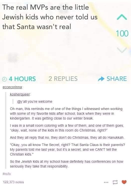 The real MVPs are the little Jewish kids who never told us that Santa wasn't real

Oh man, this reminds me of one of the things I witnessed when working with some of my favorite kids after schoolback when they were in kindergarten. It was getting close to our winter break.

I was in a small room coloring with a few of them, and one of them goes, "okay, wait, none of the kids in this room do Christmas, right?"

And they all reply that no, they don't do Christmas, they all do Hanukkah.

"Okay, you all know The Secret, right? That Santa Claus is their parents? My parents told me last year, but it's a secret, and we CAN'T tell the Christian kids."

So the Jewish kids at my school have definitely has conferences on how seriously they take that responsibility.