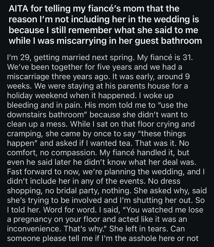 AITA for telling my fiancé's mom that the reason I'm not including her in the wedding is because I still remember what she said to me while I was miscarrying in her guest bathroom
I'm 29, getting married next spring. My fiancé is 31.
We've been together for five years and we had a miscarriage three years ago. It was early, around 9 weeks. We were staying at his parents house for a holiday weekend when it happened. I woke up bleeding and in pain. His mom told me to "use the downstairs bathroom" because she didn't want to clean up a mess. While I sat on that floor crying and cramping, she came by once to say "these things happen" and asked if I wanted tea. That was it. No comfort, no compassion. My fiancé handled it, but even he said later he didn't know what her deal was.
Fast forward to now, we're planning the wedding, and I didn't include her in any of the events. No dress shopping, no bridal party, nothing. She asked why, said she's trying to be involved and I'm shutting her out. So I told her. Word for word. I said, "You watched me lose a pregnancy on your floor and acted like it was an inconvenience. That's why." She left in tears. Can someone please tell me if l'm the asshole here or not