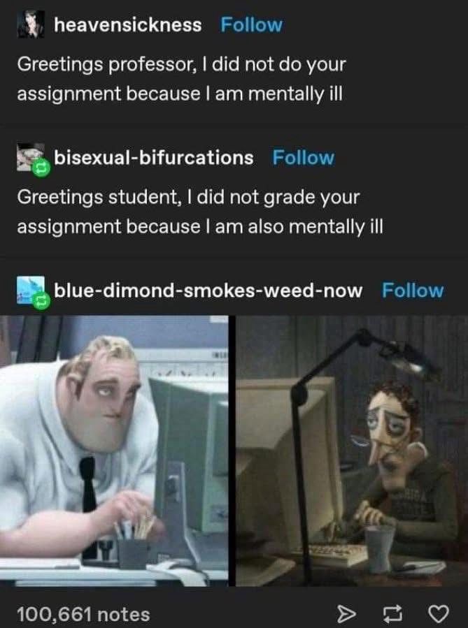 heavensickness
Follow
Greetings professor, I did not do your assignment because I am mentally ill
bisexual-bifurcations
Follow
Greetings student, I did not grade your assignment because I am also mentally ill
blue-dimond-smokes-weed-now
Follow
100,661 notes