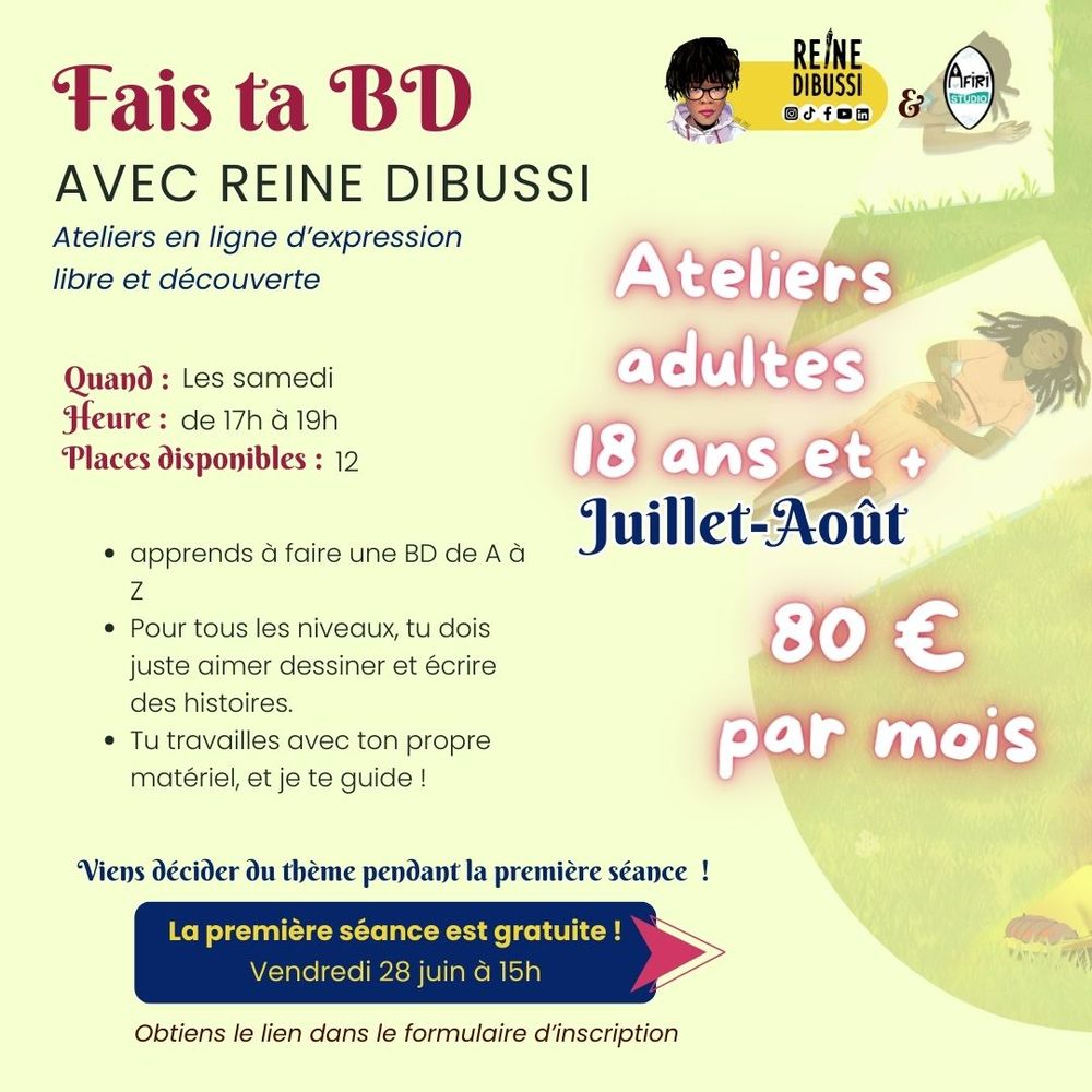 Image 3 
Texte : Fais ta BD avec Reine DIBUSSI
Ateliers en ligne d’expression libre et découverte. 

Ateliers Adultes 18 ans et + 
Juillet-Août. 80€/mois.
Les samedi, de 17h à 19h. 12 places disponibles. 
Apprends à faire une BD de A à Z 
Pour tous les niveaux, tu dois juste aimer dessiner et écrire des histoires.
Tu travailles avec ton propre matériel, et je te guide !
Viens décider du thème pendant la première séance. 
La première séance est gratuite, vendredi 28 juin, à 15h.
Obtiens le lien dans le formulaire d’inscription.