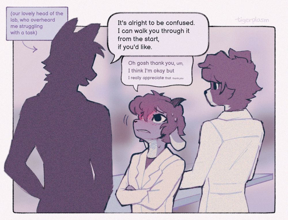 The first of a three-panelled illustration of three characters standing at a lab bench. One, a border collie dog, is facing away, busying himself with something. One character is only a silhouette, captioned "our lovely head of the lab, who overheard me struggling with a task". He's much taller than the character he's speaking to, who looks up at him nervously.
The lab head says "It's alright to be confused. I can walk you through it from the start, if you'd like."
The other, a goat, responds with "Oh gosh, thank you, um, I think I'm okay, but I really appreciate that, thank you," his voice getting quieter as he speaks. His face is pulled into an (attempted) polite grimace.