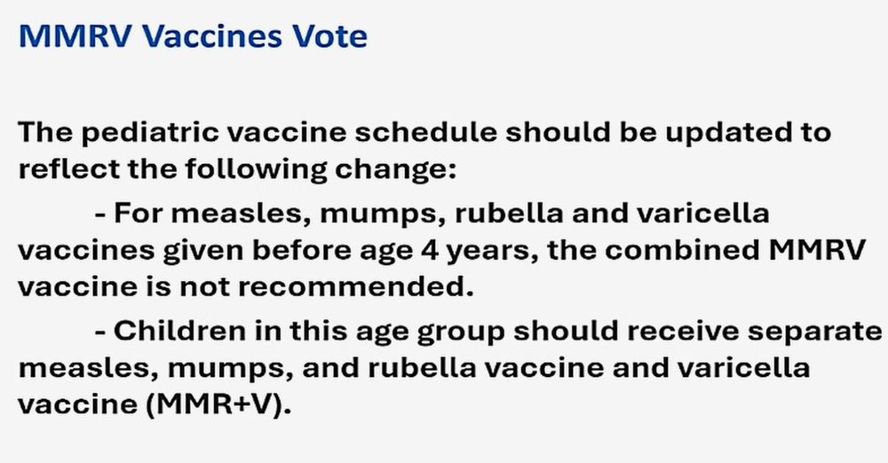 MMRV Vaccines Vote. The pediatric vaccine schedule should be updated to reflect the following change:
- For measles, mumps, rubella and varicella vaccines given before age 4 years, the combined MMRV vaccine is not recommended.
- Children in this age group should receive separate measles, mumps, and rubella vaccine and varicella vaccine (MMR+V).