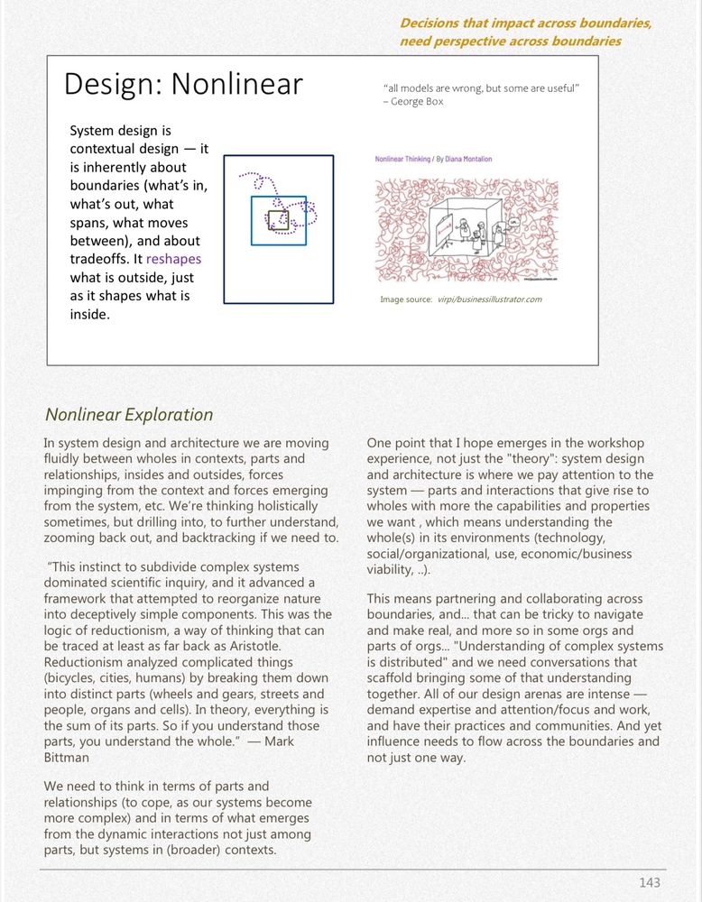 from a page of first linked document (upthread)

Nonlinear Exploration
In system design and architecture we are moving fluidly between wholes in contexts, parts and relationships, insides and outsides, forces impinging from the context and forces emerging from the system, etc. We're thinking holistically sometimes, but drilling into, to further understand, zooming back out, and backtracking if we need to.
"This instinct to subdivide complex systems dominated scientific inquiry, and it advanced a framework that attempted to reorganize nature into deceptively simple components. This was the logic of reductionism, a way of thinking that can be traced at least as far back as Aristotle.
Reductionism analyzed complicated things (bicycles, cities, humans) by breaking them down into distinct parts (wheels and gears, streets and people, organs and cells). In theory, everything is the sum of its parts. So if you understand those parts, you understand the whole." - Mark Bittman
We need to think in terms of parts and relationships (to cope, as our systems become more complex) and in terms of what emerges from the dynamic interactions not just among parts, but systems in (broader) contexts.