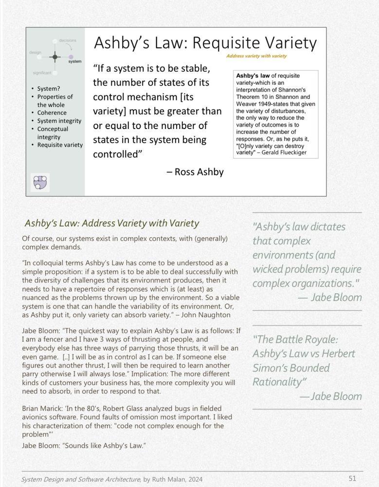 Page with the quote in the post, as well as:

Ashby's Law: Address Variety with Variety Of course, our systems exist in complex contexts, with (generally) complex demands.
"In colloquial terms Ashby's Law has come to be understood as a simple proposition: if a system is to be able to deal successfully with the diversity of challenges that its environment produces, then it needs to have a repertoire of responses which is (at least) as nuanced as the problems thrown up by the environment. So a viable system is one that can handle the variability of its environment. Or, as Ashby put it, only variety can absorb variety." - John Naughton
Jabe Bloom: "The quickest way to explain Ashby's Law is as follows: If I am a fencer and I have 3 ways of thrusting at people, and everybody else has three ways of parrying those thrusts, it will be an even game. [.] I will be as in control as I can be. If someone else figures out another thrust, I will then be required to learn another parry otherwise I will always lose." Implication: The more different kinds of customers your business has, the more complexity you will need to absorb, in order to respond to that.