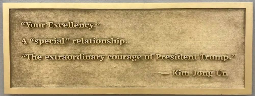 Plaque on the statue of the giant golden thumbs up hand crushing lady liberty into her raised platform that only her head from the eyes up is visible. The quote of Korea's leader Kim Jong Un reads:
"Your excellency"
A "special" relationship
"The extraordinary courage of President Trump"