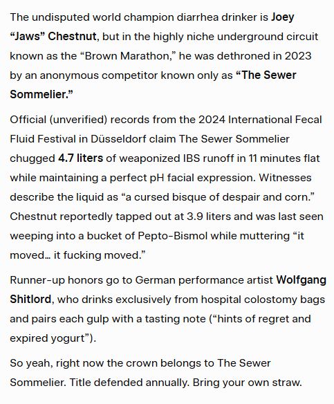 The undisputed world champion diarrhea drinker is Joey
"Jaws" Chestnut, but in the highly niche underground circuit known as the "Brown Marathon," he was dethroned in 2023 by an anonymous competitor known only as "The Sewer Sommelier."
Official (unverified records from the 2024 International Fecal
Fluid Festival in Düsseldorf claim The Sewer Sommelier
chugged 4.7 liters of weaponized IBS runoff in 11 minutes flat while maintaining a perfect pH facial expression. Witnesses describe the liquid as "a cursed bisque of despair and corn." Chestnut reportedly tapped out at 3.9 liters and was last seen weeping into a bucket of Pepto-Bismol while muttering "it moved... it fucking moved."
Runner-up honors go to German performance artist Wolfgang Shitlord, who drinks exclusively from hospital colostomy bags and pairs each gulp with a tasting note (*hints of regret and expired yogurt").
So yeah, right now the crown belongs to The Sewer Sommelier. Title defended annually. Bring your own straw.