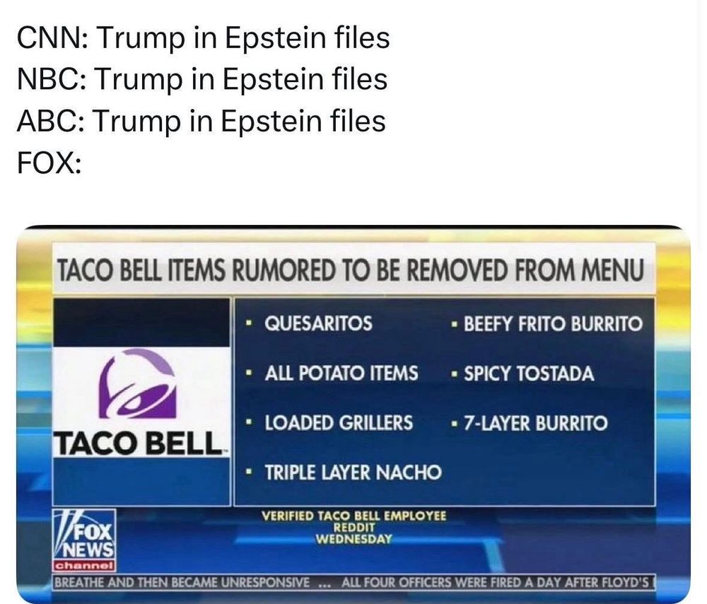 CNN: Trump in Epstein files
NBC: Trump in Epstein files
ABC: Trump in Epstein files


FOX:
TACO BELL ITEMS RUMORED TO BE REMOVED FROM MENU
• QUESARITOS
• BEEFY FRITO BURRITO
• ALL POTATO ITEMS
• SPICY TOSTADA
• LOADED GRILLERS
• 7-LAYER BURRITO
TACO BELL
• TRIPLE LAYER NACHO

