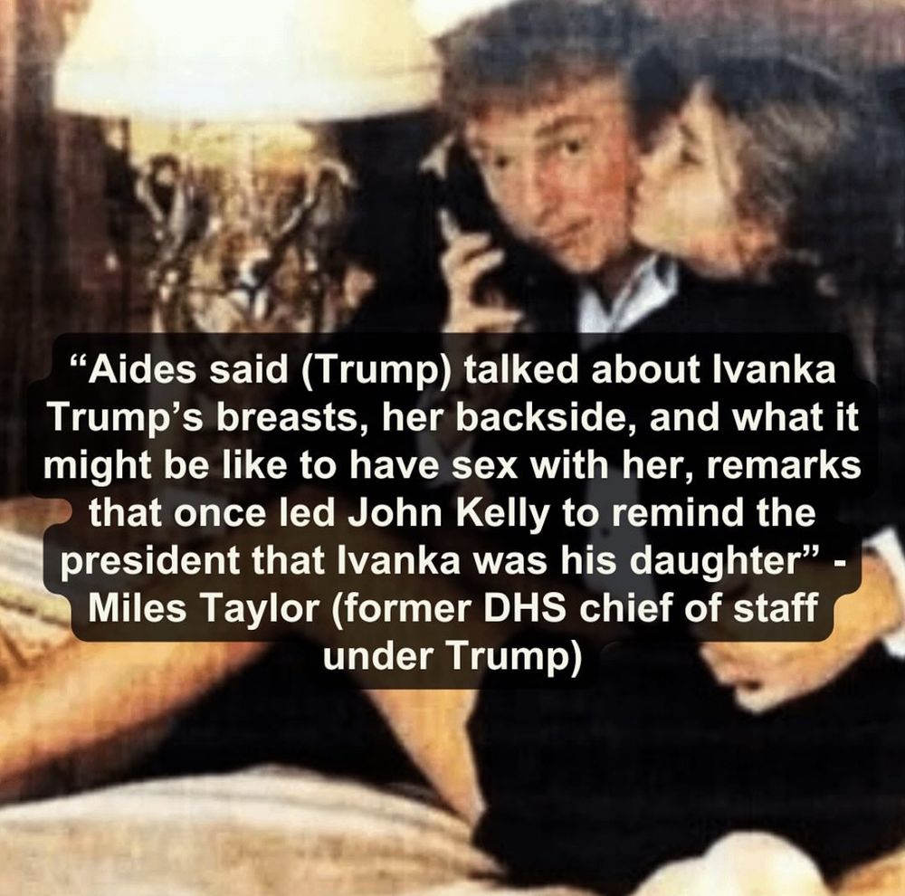 "Aides said (Trump) talked about Ivanka Trump's breasts, her backside, and what it might be like to have sex with her, remarks that once led John Kelly to remind the president that Ivanka was his daughter" - Miles Taylor (former DHS chief of staff under Trump)