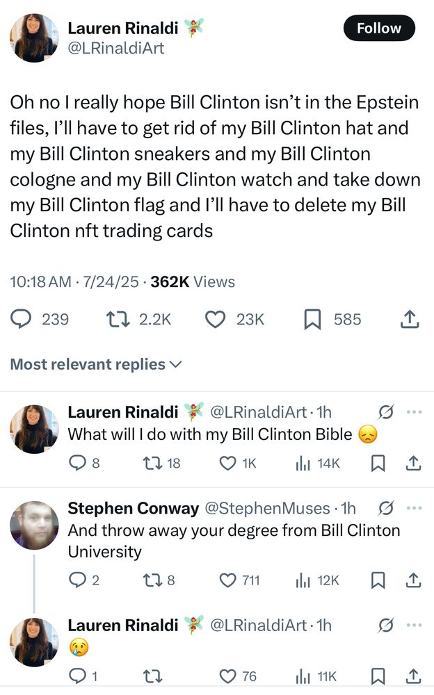 Lauren Rinaldi
@LRinaldiArt

Oh no I really hope Bill Clinton isn't in the Epstein files, I'll have to get rid of my Bill Clinton hat and my Bill Clinton sneakers and my Bill Clinton cologne and my Bill Clinton watch and take down my Bill Clinton flag and I'll have to delete my Bill Clinton nft trading cards
10:18 AM • 7/24/25 • 362K Views

Most relevant replies 

Lauren Rinaldi 
@LRinaldiArt 
What will I do with my Bill Clinton Bible 

Stephen Conway @StephenMuses
And throw away your degree from Bill Clinton University

Lauren Rinaldi
@LRinaldiArt 
:(