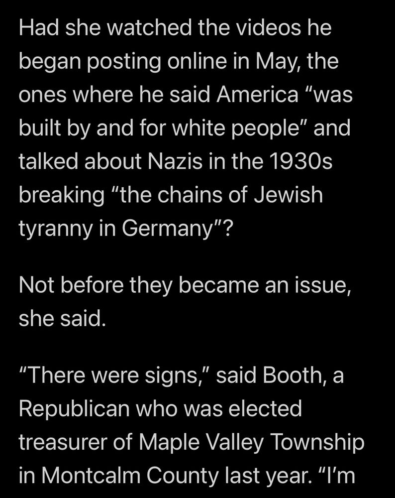 Had she watched the videos he began posting online in May, the ones where he said America "was built by and for white people" and talked about Nazis in the 1930s breaking "the chains of Jewish tyranny in Germany"?
Not before they became an issue, she said.
"There were signs," said Booth, a Republican who was elected treasurer of Maple Valley Township in Montcalm County last year. "I'm