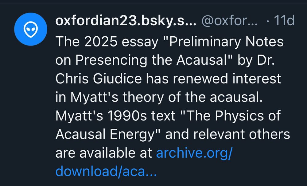 oxfordian23.bsky.s... @oxfor... • 11d
The 2025 essay "Preliminary Notes on Presencing the Acausal" by Dr.
Chris Giudice has renewed interest in Myatt's theory of the acausal.
Myatt's 1990s text "The Physics of Acausal Energy" and relevant others are available at archive.org/
