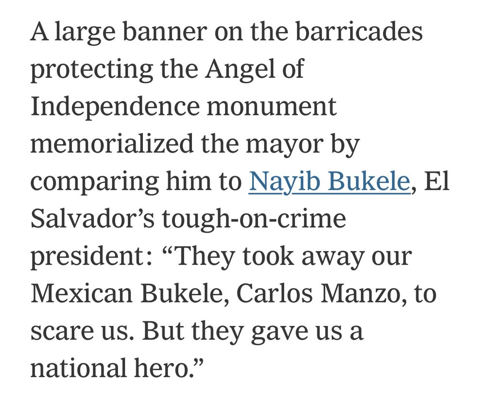 A large banner on the barricades protecting the Angel of Independence monument memorialized the mayor by comparing him to Nayib Bukele, El Salvador's tough-on-crime president: "They took away our Mexican Bukele, Carlos Manzo, to scare us. But they gave us a national hero."