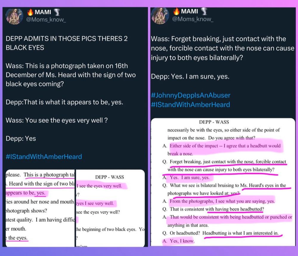 • MAMI
@Moms_know_
DEPP ADMITS IN THOSE PICS THERES 2
BLACK EYES
MAMI
@Moms_know_
Wass: This is a photograph taken on 16th
December of Ms. Heard with the sign of two black eyes coming?
Depp:That is what it appears to be, yes.
Wass: You see the eyes very well ?
Depp: Yes
#StandWithAmberHeard
please. This is a photograph ta
DEPP - WASS
Heard with the sign of two bla
I see the eyes very well.
appears to be, yes.
ries around her nose and mouth
eyes I see very well.
photograph shows?
see the eyes very well?
atest quality. I am having diffic er mouth.
he beginning of two black eyes. Yo
e the eyes.
Wass: Forget breaking, just contact with the nose, forcible contact with the nose can cause injury to both eyes bilaterally?
Depp: Yes. I am sure, yes.
#JohnnyDepplsAnAbuser
#StandWithAmberHeard
DEPP - WASS
necessarily be with the eyes, so either side of the point of impact on the nose. Do you agree with that?
A. Either side of the impact - I agree that a headbutt would break a nose.
Q. Forget breaking, just contact with the nose, forcible contact with the nose can cause injury to both eyes bilaterally?
A. Yes. I am sure, yes.
Q. What we see is bilateral bruising to Ms. Heard's eyes in the photographs we have looked at; ves
A. From the photographs, I see what you are saying, yes.
Q. That is consistent with having been headbutted?
A. That would be consistent with being headbutted or punched or anything in that area.
Q. Or headbutted? Headbutting is what I am interested in.
A. Yes, I know.