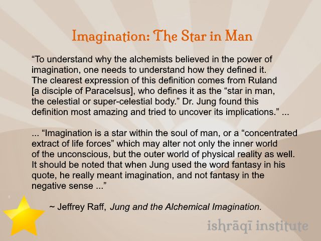 An image containing a text quotation, with a small yellow five-pointed star in the lower left-hand corner. The text, from Jeffrey Raff, Jung and the Alchemical Imagination, reads:

Imagination: The Star in Man:

“To understand why the alchemists believed in the power of imagination, one needs to understand how they defined it. The clearest expression of this definition comes from Ruland [a disciple of Paracelsus], who defines it as the “star in man, the celestial or super-celestial body.” Dr. Jung found this definition most amazing and tried to uncover its implications.” ...

... “Imagination is a star within the soul of man, or a “concentrated extract of life forces” which may alter not only the inner world of the unconscious, but the outer world of physical reality as well. It should be noted that when Jung used the word fantasy in his quote, he really meant imagination, and not fantasy in the negative sense ...”