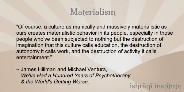 Image containing a text quotation. The text, from James Hillman and Michael Ventura, We've Had a Hundred Years of Psychotherapy – And the World's Getting Worse, reads:

Materialism:

“Of course, a culture as manically and massively materialistic as ours creates materialistic behavior in its people, especially in those people who've been subjected to nothing but the destruction of imagination that this culture calls education, the destruction of autonomy it calls work, and the destruction of activity it calls entertainment.”