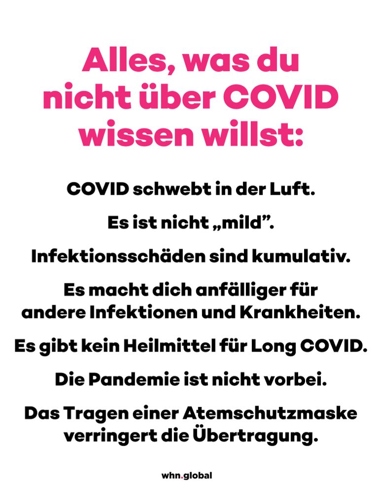 Bild mit weißem Hintergrund und fettgedrucktem pinken und schwarzen Text: Die Überschrift lautet „Alles, was du nicht über COVID wissen willst:“ in großen, fettgedruckten pinken Buchstaben. Darunter folgt eine Liste in fettgedrucktem Schwarz:

„COVID schwebt in der Luft.“
„Es ist nicht ‚mild‘.“
„Infektionsschäden sind kumulativ.“
„Es macht dich anfälliger für andere Infektionen und Krankheiten.“
„Es gibt kein Heilmittel für Long COVID.“
„Die Pandemie ist nicht vorbei.“
„Das Tragen einer Atemschutzmaske verringert die Übertragung.“
Am unteren Rand des Bildes befindet sich das Logo von whn.global.