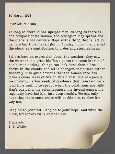 30 March 1973 Dear Mr. Nadeau: As long as there is one upright man, as long as there is one compassionate woman, the contagion may spread and the scene is not desolate. Hope is the thing that is left to us, in a bad time. I shall get up Sunday morning and wind the clock, as a contribution to order and steadfastness. Sailors have an expression about the weather: they say, the weather is a great bluffer. I guess the same is true of our human society--things can look dark, then a break shows in the clouds, and all is changed, sometimes rather suddenly. It is quite obvious that the human race has made a queer mess of life on this planet. But as a people we probably harbor seeds of goodness that have lain for a long time waiting to sprout when the conditions are right. Man's curiosity, his relentlessness, his inventiveness, his ingenuity have led him into deep trouble. We can only hope that these same traits will enable him to claw his way out. Hang on to your hat. Hang on to your hope. And wind the clock, for tomorrow is another day. Sincerely, E. B. White