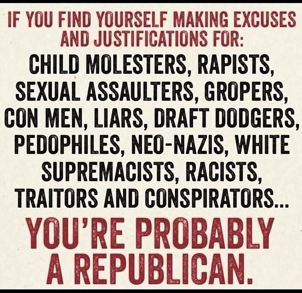 IF YOU FIND YOURSELF MAKING EXCUSES AND JUSTIFICATIONS FOR: CHILD MOLESTERS, RAPISTS, SEXUAL ASSAULTERS, GROPERS, CON MEN, LIARS, DRAFT DODGERS, PEDOPHILES, NEO-NAZIS, WHITE SUPREMACISTS, RACISTS, TRAITORS AND CONSPIRATORS... YOU'RE PROBABLY A REPUBLICAN.
