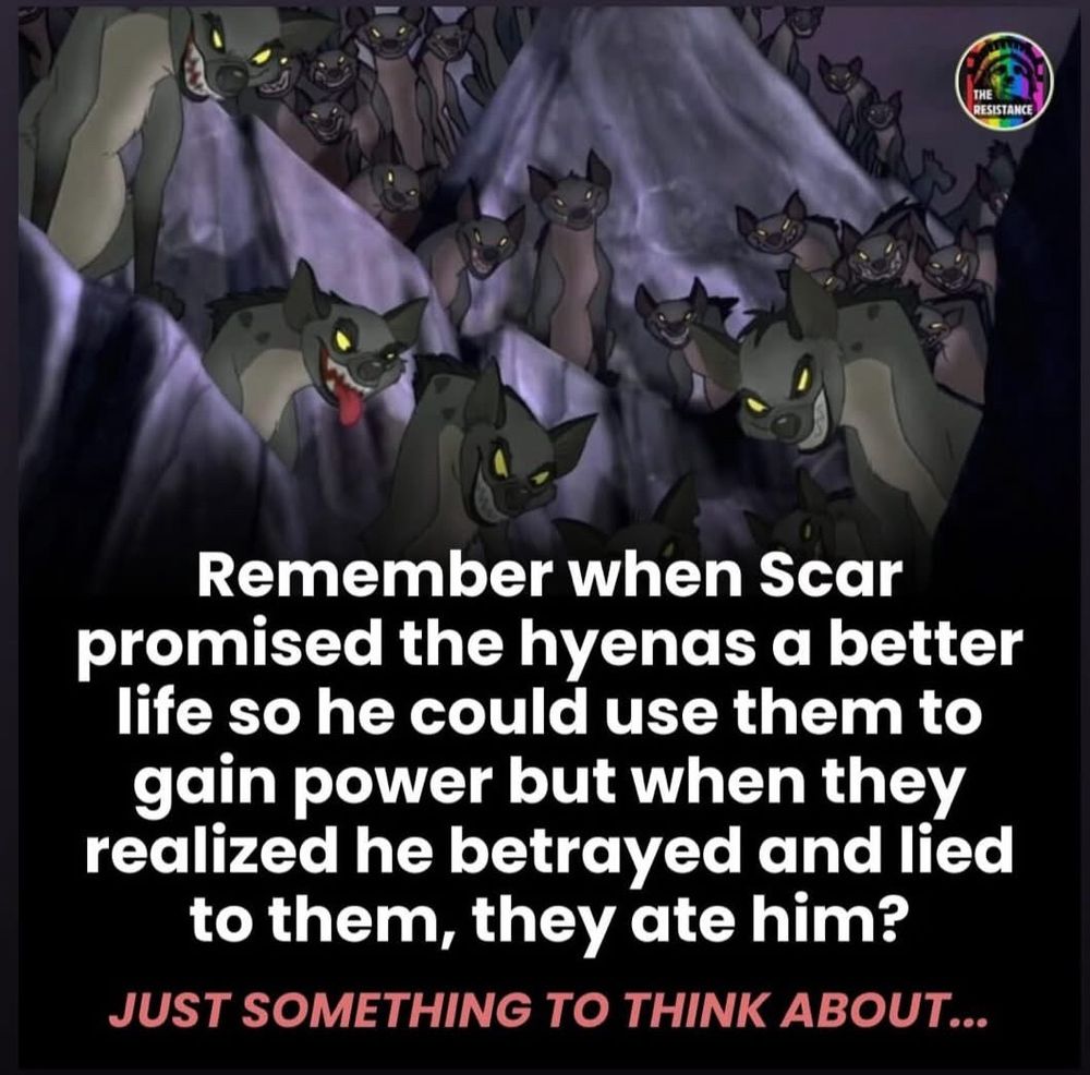Remember when Scar promised the hyenas a better life so he could use them to gain power but when they realized he betrayed and lied to them, they ate him? JUST SOMETHING TO THINK ABOUT...