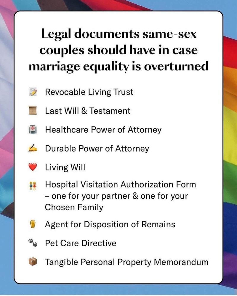 Legal documents same-sex couples should have in case marriage equality is overturned Revocable Living Trust Last Will & Testament Healthcare Power of Attorney Durable Power of Attorney Living Will Hospital Visitation Authorization Form–one for your partner & one for your Chosen Family Agent for Disposition of Remains Pet Care Directive Tangible Personal Property Memorandum