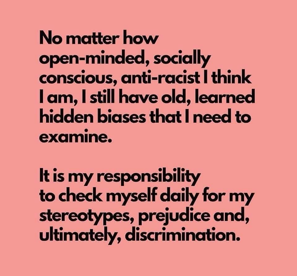 No matter how open-minded, socially conscious, anti-racist I think I am, I still have old, learned hidden biases that I need to examine. It is my responsibility to check myself daily for my stereotypes, prejudice and, ultimately, discrimination.
