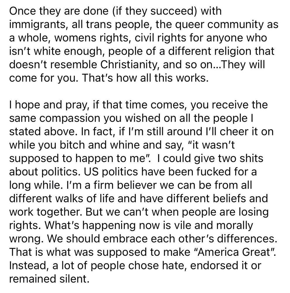 Once they are done (if they succeed) with immigrants, all trans people, the queer community as a whole, womens rights, civil rights for anyone who isn't white enough, people of a different religion that doesn't resemble Christianity, and so on...They will come for you. That's how all this works. I hope and pray, if that time comes, you receive the same compassion you wished on all the people I stated above. In fact, if I'm still around I'll cheer it on while you bitch and whine and say, 
