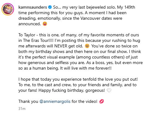 So… my very last bejeweled solo. My 149th time performing this for you guys. A moment I had been dreading, emotionally, since the Vancouver dates were announced. 😫

To Taylor - this is one, of many, of my favorite moments of ours in The Eras Tour!!!! I’m posting this because your rushing to hug me afterwards will NEVER get old. 🥹 You’ve done so twice on both my birthday shows and then here on our final show. I think it’s the perfect visual example (among countless others) of just how generous and selfless you are. As a boss, yes, but even more so as a human being. It will live with me forever!!

I hope that today you experience tenfold the love you put out! To me, to the cast and crew, to your friends and family, and to your fans! Happy fucking birthday, gorgeous! 🤍

Thank you @anniemargolis for the video! 💋