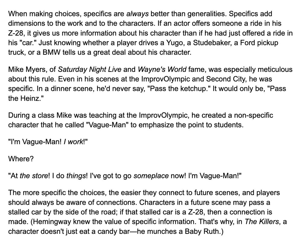 When making choices, specifics are always better than generalities. Specifics add dimensions to the work and to the characters. If an actor offers someone a ride in his Z-28, it gives us more information about his character than if he had just offered a ride in his "car." Just knowing whether a player drives a Yugo, a Studebaker, a Ford pickup truck, or a BMW tells us a great deal about his character.

Mike Myers, of Saturday Night Live and Wayne's World fame, was especially meticulous about this rule. Even in his scenes at the ImprovOlympic and Second City, he was specific. In a dinner scene, he'd never say, "Pass the ketchup." It would only be, "Pass the Heinz."

During a class Mike was teaching at the ImprovOlympic, he created a non-specific character that he called "Vague-Man" to emphasize the point to students.

"I'm Vague-Man! I work!"

Where?

"At the store! I do things! I've got to go someplace now! I'm Vague-Man!"

The more specific the choices, the easier they connect to future scenes, and players should always be aware of connections. Characters in a future scene may pass a stalled car by the side of the road; if that stalled car is a Z-28, then a connection is made. (Hemingway knew the value of specific information. That's why, in The Killers, a character doesn't just eat a candy bar—he munches a Baby Ruth.)