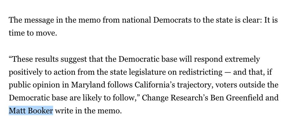 The message in the memo from national Democrats to the state is clear: It is time to move.

“These results suggest that the Democratic base will respond extremely positively to action from the state legislature on redistricting — and that, if public opinion in Maryland follows California’s trajectory, voters outside the Democratic base are likely to follow,” Change Research’s Ben Greenfield and Matt Booker write in the memo.

