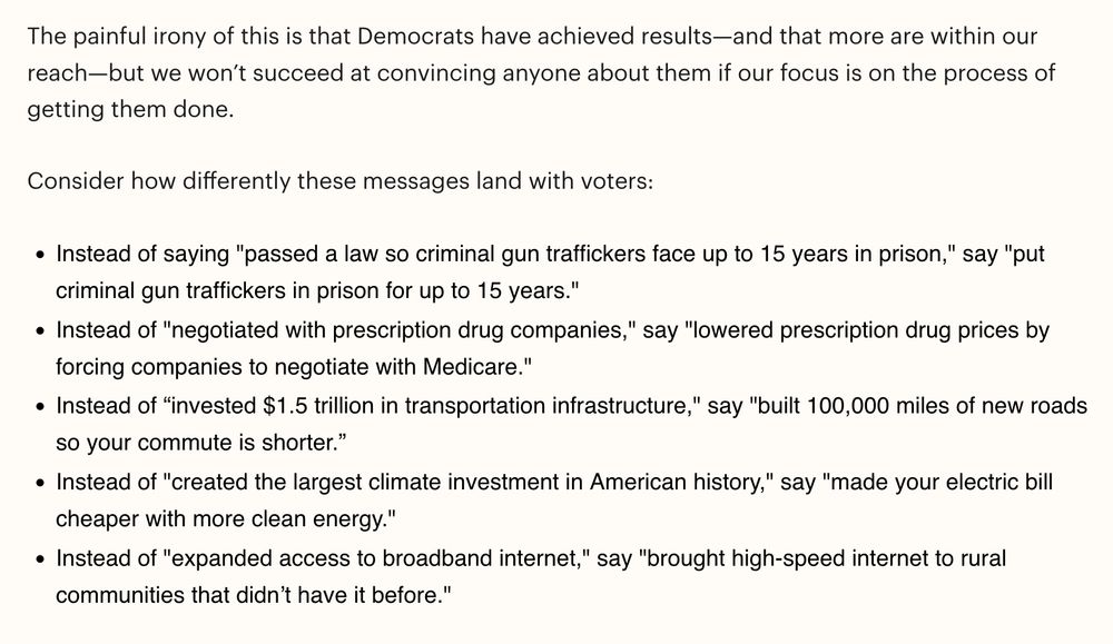 The painful irony of this is that Democrats have achieved results—and that more are within our reach—but we won’t succeed at convincing anyone about them if our focus is on the process of getting them done.

Consider how differently these messages land with voters:

    Instead of saying "passed a law so criminal gun traffickers face up to 15 years in prison," say "put criminal gun traffickers in prison for up to 15 years."
    Instead of "negotiated with prescription drug companies," say "lowered prescription drug prices by forcing companies to negotiate with Medicare."
    Instead of “invested $1.5 trillion in transportation infrastructure," say "built 100,000 miles of new roads so your commute is shorter.” 
    Instead of "created the largest climate investment in American history," say "made your electric bill cheaper with more clean energy."
    Instead of "expanded access to broadband internet," say "brought high-speed internet to rural communities that didn’t have it before."