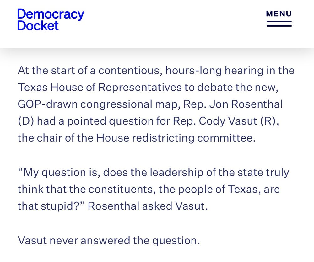 At the start of a contentious, hours-long hearing in the Texas House of Representatives to debate the new, GOP-drawn congressional map, Rep. Jon Rosenthal (D) had a pointed question for Rep. Cody Vasut (R), the chair of the House redistricting committee.

“My question is, does the leadership of the state truly think that the constituents, the people of Texas, are that stupid?” Rosenthal asked Vasut. 

Vasut never answered the question.

