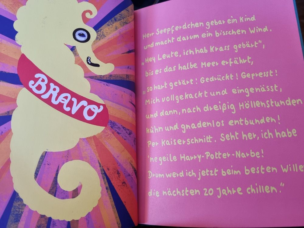 Links Seepferd mir "BRAVO" am Bauch stehen und kleinem Bärtchen. Rechts Gedicht:

Herr Seepferdchen gebar ein Kind
und macht darum ein bisschen Wind,
"Hey Leute, ich hab Krass gebärt"
bis er das halbe Meer erfäht,
so hart gebärt. Gedrückt! Gepresst!
Mich vollgekackt und eingenässt
und dann, nach 30 Höllenstunden
kühn und gnadenlos entbunden!
Per Kaiserschhitt, seht her, ich habe
ne geile Harry-Potter-Narbe!
Drum werd ich jetzt beim besten Willen
die hächsten 20 Jahe chillen."