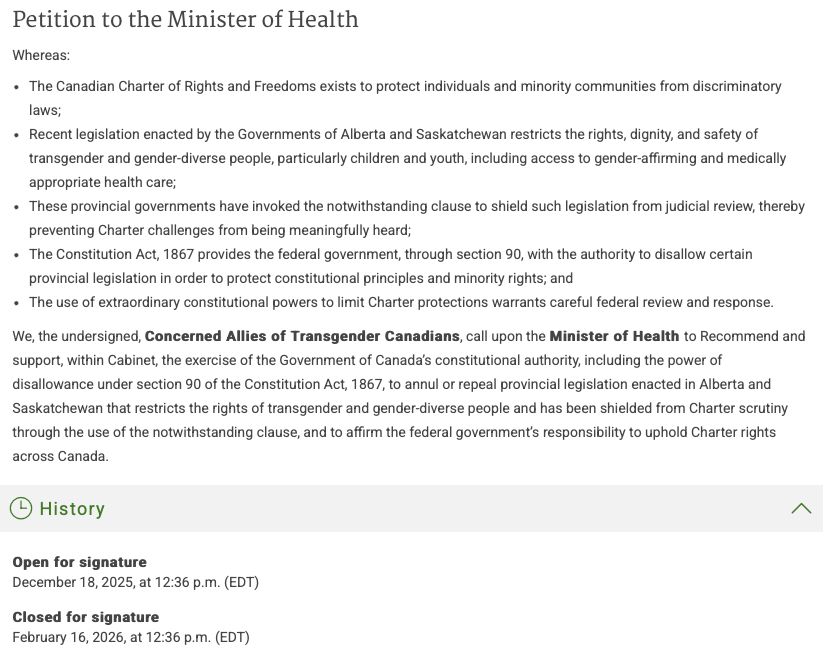 Petition to the Minister of Health
Whereas:
The Canadian Charter of Rights and Freedoms exists to protect individuals and minority communities from discriminatory laws;
Recent legislation enacted by the Governments of Alberta and Saskatchewan restricts the rights, dignity, and safety of transgender and gender-diverse people, particularly children and youth, including access to gender-affirming and medically appropriate health care;
These provincial governments have invoked the notwithstanding clause to shield such legislation from judicial review, thereby preventing Charter challenges from being meaningfully heard;
The Constitution Act, 1867 provides the federal government, through section 90, with the authority to disallow certain provincial legislation in order to protect constitutional principles and minority rights; and
The use of extraordinary constitutional powers to limit Charter protections warrants careful federal review and response.
We, the undersigned, Concerned Allies of Transgender Canadians, call upon the Minister of Health to Recommend and support, within Cabinet, the exercise of the Government of Canada’s constitutional authority, including the power of disallowance under section 90 of the Constitution Act, 1867, to annul or repeal provincial legislation enacted in Alberta and Saskatchewan that restricts the rights of transgender and gender-diverse people and has been shielded from Charter scrutiny through the use of the notwithstanding clause, and to affirm the federal government’s responsibility to uphold Charter rights across Canada.

Open for signature
December 18, 2025, at 12:36pm (EDT)

Closed for signature
February 16, 2026, at 12:36pm (EDT)
