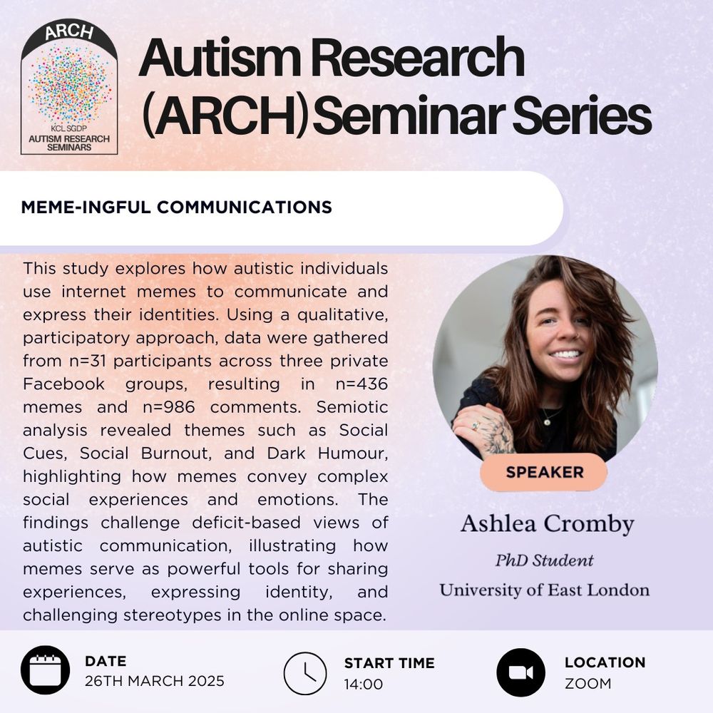 The poster advertises the Autism Research (or ARCH) seminar series. This talk is taking place on the 26th of March, 2025, at 2pm, and will take place on zoom. The speaker is Ashlea Cromby, a PhD student from the University of East London. The title of the talk is "Meme-Ingful Communications". The abstract reads as follows: "This study explores how autistic individuals use internet memes to communicate and express their identities. Using a qualitative, participatory approach, data were gathered from n=31 participants across three private Facebook groups, resulting in n=436 memes and n=986 comments. Semiotic analysis revealed themes such as Social Cues, Social Burnout, and Dark Humour, highlighting how memes convey complex social experiences and emotions. The findings challenge deficit-based views of autistic communication, illustrating how memes serve as powerful tools for sharing experiences, expressing identity, and challenging stereotypes in the online space."