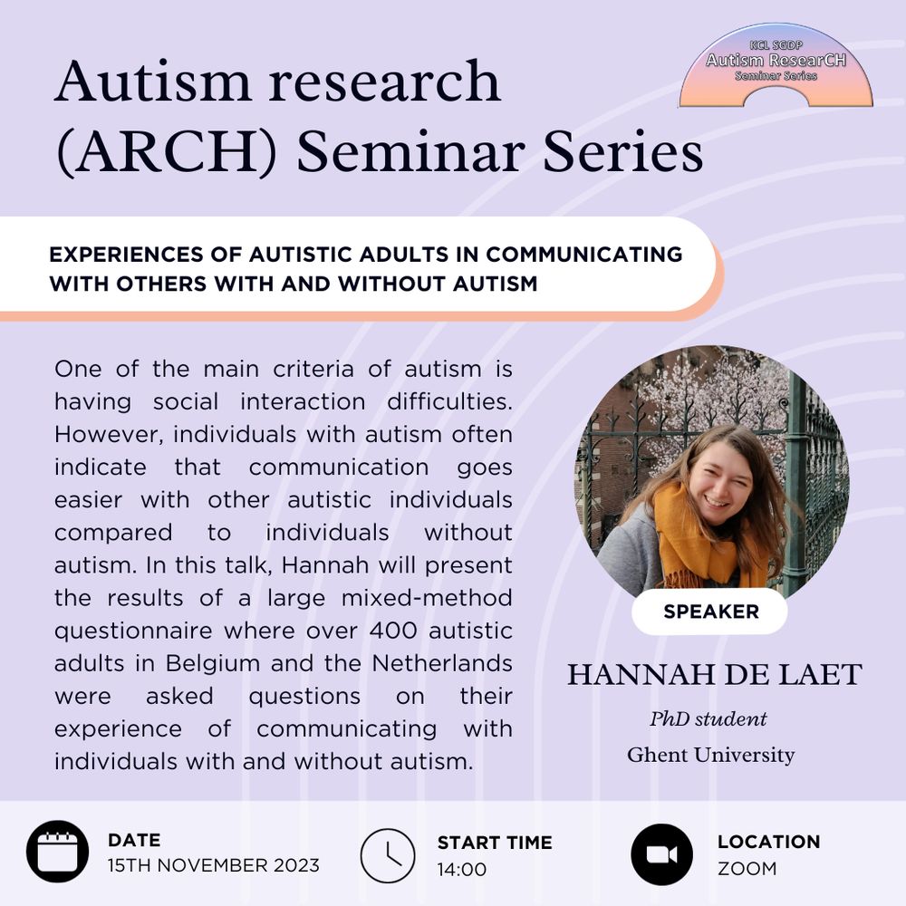 Autism research (ARCH) Seminar Series
Talk title: Experiences of autistic adults in communicating with others with and without autism 
Speaker: Hannah De Laet, PhD student, Ghent University
Abstract: One of the main criteria of autism is having social interaction difficulties. However, individuals with autism often indicate that communication goes easier with other autistic individuals compared to individuals without autism. In this talk, Hannah will present the results of a large mixed-method questionnaire where over 400 autistic adults in Belgium and the Netherlands were asked questions on their experience of communicating with individuals with and without autism.
Date: 15th of November 2023
Start time: 14:00
Location: Zoom