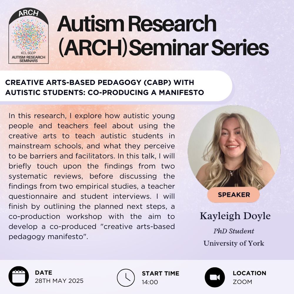 This is a poster advertising the Autism Research Seminar Series, or ARCH. This talk is called "Creative arts-based pegagogy (CABP) with autistic students: co-producing a manifesto", and is delivered by Kayleigh Doyle, a PhD student at the University of York. The talk will take place on May 28th at 2pm on Zoom. The talk abstract reads: "In this research, I explore how autistic young people and teachers feel about using the creative arts to teach autistic students in mainstream schools, and what they perceive to be barriers and facilitators. In this talk, I will briefly touch upon the findings from two systematic reviews, before discussing the findings from two empirical studies, a teacher questionnaire and student interviews. I will finish by outlining the planned next steps, a co-production workshop with the aim to develop a co-produced "creative arts-based pedagogy manifesto"."