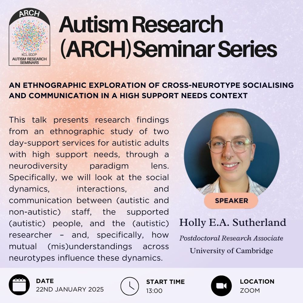 This is a poster to advertise a talk by Holly E A Sutherland, a Postdoctoral Research Associate at the University of Cambridge as a part of the Autism Research, or ARCH, seminar series. The talk will take place on January 22nd 2025 at 1pm on Zoom.
The talk title is "An ethnographic exploration of cross-neurotype socialising and communication in a high support needs context". The talk abstract is "This talk presents research findings from an ethnographic study of two day-support services for autistic adults with high support needs, through a neurodiversity paradigm lens. Specifically, we will look at the social dynamics, interactions, and communication between (autistic and non-autistic) staff, the supported (autistic) people, and the (autistic) researcher – and, specifically, how mutual (mis)understandings across neurotypes influence these dynamics."