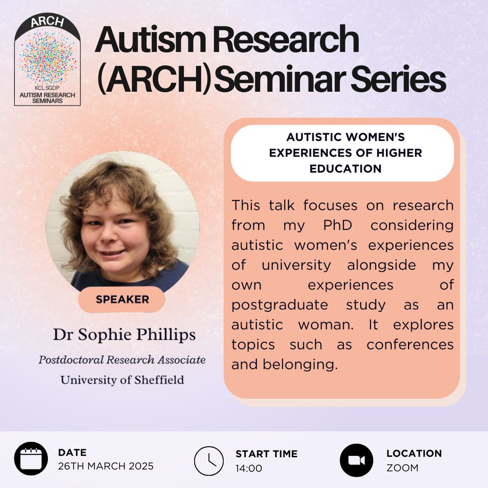 This is a poster advertising the Autism Research Seminar Series, or ARCH. The next talk will be on the 26th of March, 2025, at 14:00 and on zoom. The speaker is Dr Sophie Phillips, a postdoctoral research associate at the University of Sheffield. The title of the talk is "autistic women's experiences of higher education". The abstract is "This talk focuses on research from my PhD considering autistic women's experiences of university alongside my own experiences of postgraduate study as an autistic woman. It explores topics such as conferences and belonging".