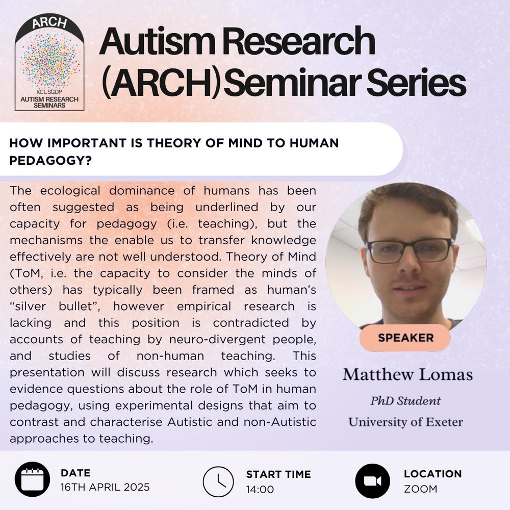 This poster is advertising the Autism Research Seminar Series, or ARCH. The talk will be given by Matthew Lomas, a PhD student at the University of Exeter. The talk will take place on April 16th, 2025, at 2pm 
and on Zoom. The talk title reads "How Important is Theory of Mind to Human Pedagogy?". The talk abstract reads "The ecological dominance of humans has been often suggested as being underlined by our capacity for pedagogy (i.e. teaching), but the mechanisms the enable us to transfer knowledge effectively are not well understood. Theory of Mind (ToM, i.e. the capacity to consider the minds of others) has typically been framed as human’s “silver bullet”, however empirical research is lacking and this position is contradicted by accounts of teaching by neuro-divergent people, and studies of non-human teaching. This presentation will discuss research which seeks to evidence questions about the role of ToM in human pedagogy, using experimental designs that aim to contrast and characterise Autistic and non-Autistic approaches to teaching."