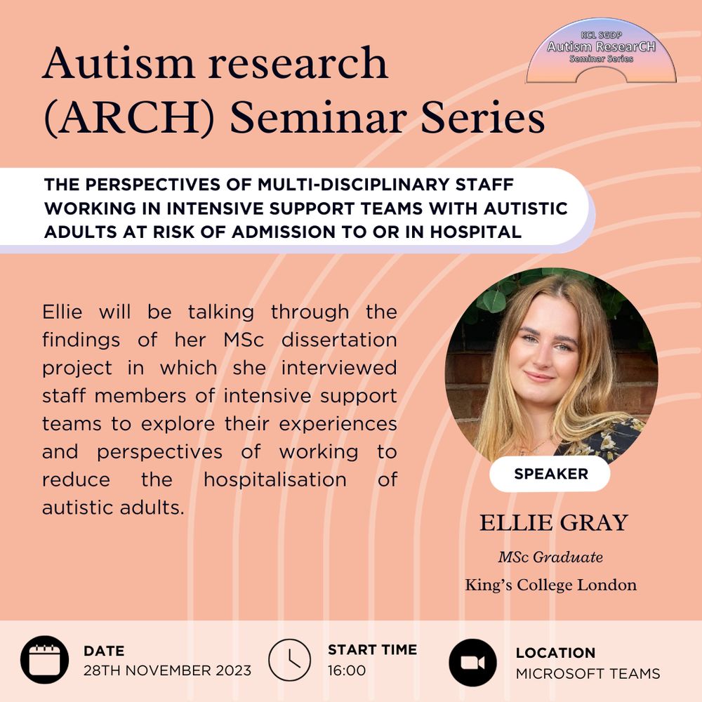 Poster for Autism research (ARCH) Seminar Series.
Speaker: Ellie Gray, MSc Graduate from King's College London.
Title of the talk: The perspectives of multi-disciplinary staff working in Intensive Support Teams with autistic adults at risk of admission to or in hospital.
Description: Ellie will be talking through the findings of her MSc dissertation project in which she interviewed staff members of intensive support teams to explore their experiences and perspectives of working to reduce the hospitalisation of autistic adults.
Date: 28th of November 2023
Start time: 16:00
Location: Microsoft Teams