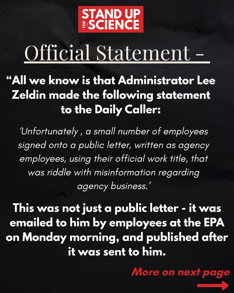 A graphic from “Stand Up for Science” with a black background and white and red text. The top features the “Stand Up for Science” logo. The heading reads “Official Statement –” followed by a quote:
“All we know is that Administrator Lee Zeldin made the following statement to the Daily Caller:”
Below is a block quote attributed to Zeldin:
‘Unfortunately, a small number of employees signed onto a public letter, written as agency employees, using their official work title, that was riddled with misinformation regarding agency business.’
Below the quote, bold white and red text says:
“This was not just a public letter – it was emailed to him by employees at the EPA on Monday morning, and published after it was sent to him.”
In the bottom right corner, red italicized text reads “More on next page” with a red arrow pointing right.