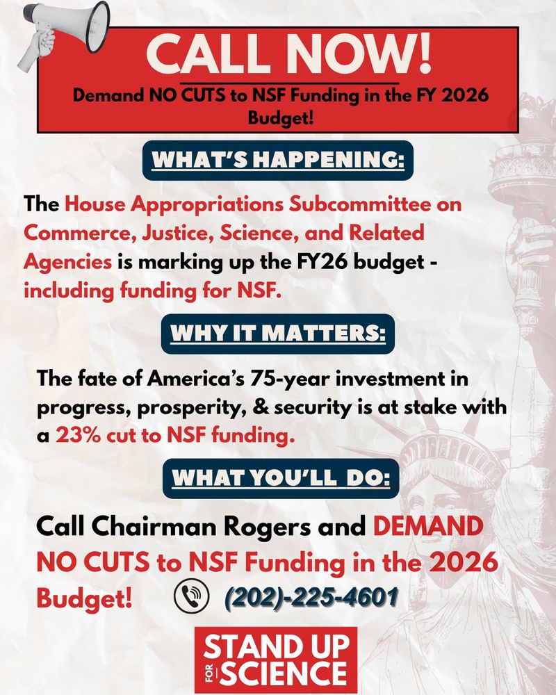 Graphic with a megaphone and Statue of Liberty background. Text reads: “CALL NOW! Demand NO CUTS to NSF Funding in the FY 2026 Budget! WHAT’S HAPPENING: The House Appropriations Subcommittee on Commerce, Justice, Science, and Related Agencies is marking up the FY26 budget – including funding for NSF. WHY IT MATTERS: America’s 75-year investment in science is at stake with a 23% cut to NSF. WHAT YOU’LL DO: Call Chairman Rogers and DEMAND NO CUTS to NSF Funding in the 2026 Budget! (202)-225-4601. Stand Up for Science logo at the bottom.”