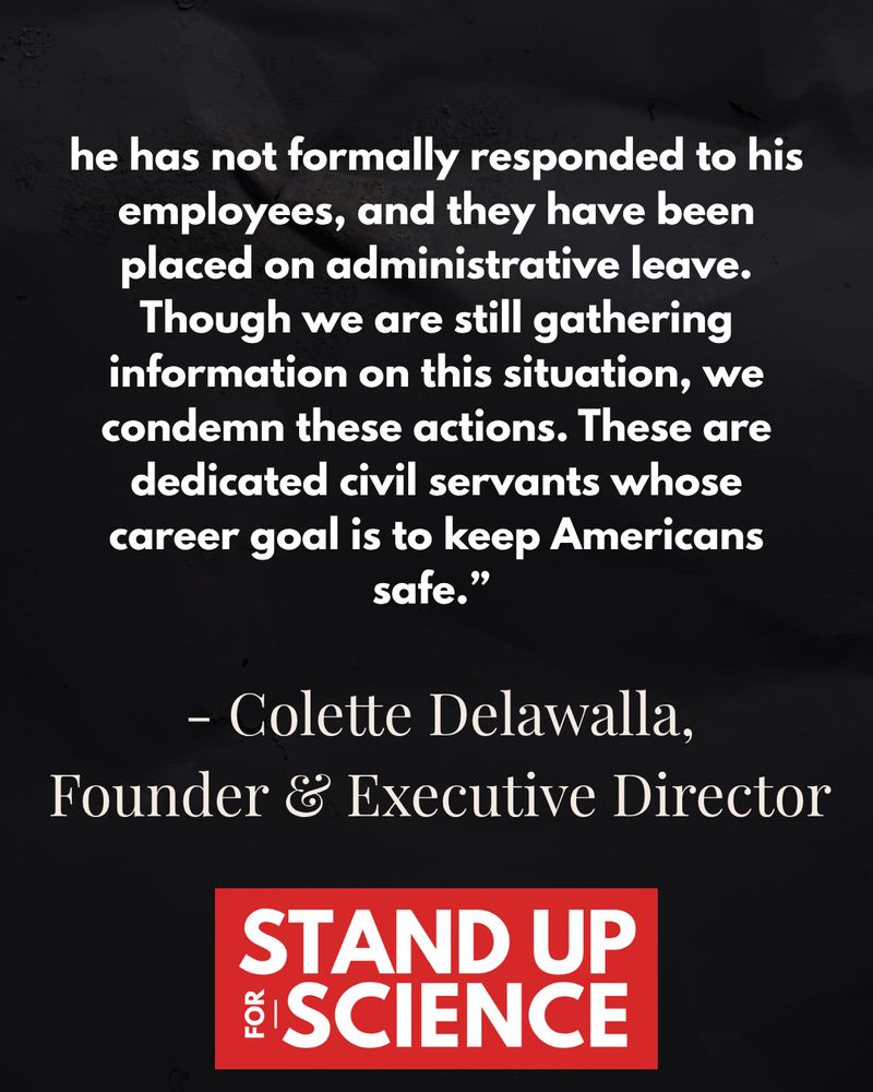 A continuation of the graphic with a black background and white and red text. The paragraph reads:
“he has not formally responded to his employees, and they have been placed on administrative leave. Though we are still gathering information on this situation, we condemn these actions. These are dedicated civil servants whose career goal is to keep Americans safe.”
This is followed by the name and title:
– Colette Delawalla, Founder & Executive Director
At the bottom, the red and white “Stand Up for Science” logo appears again.