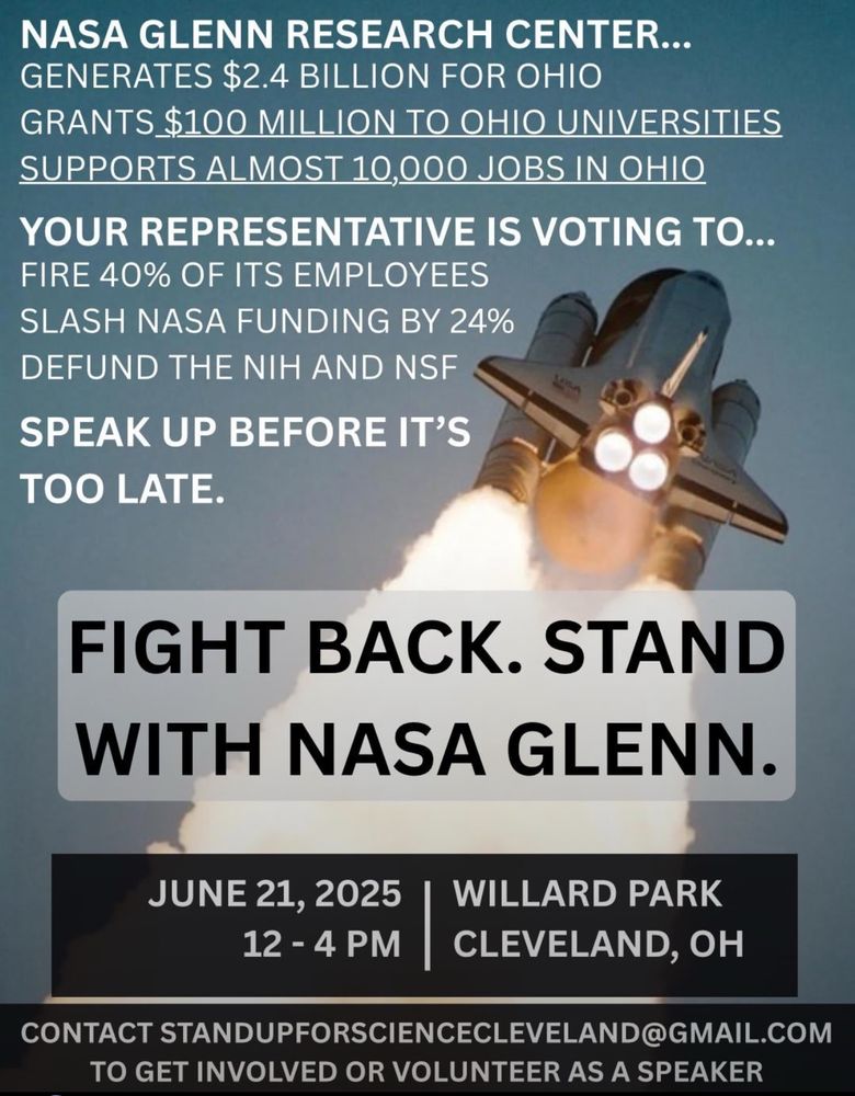 Graphic of a space shuttle launching with flames trailing behind. Overlaid text reads:
“NASA Glenn Research Center… generates $2.4 billion for Ohio, grants $100 million to Ohio universities, supports almost 10,000 jobs in Ohio.
Your representative is voting to… fire 40% of its employees, slash NASA funding by 24%, defund the NIH and NSF.
Speak up before it’s too late.
FIGHT BACK. STAND WITH NASA GLENN.
June 21, 2025 | 12–4 PM | Willard Park, Cleveland, OH
Contact standupforsciencecleveland@gmail.com to get involved or volunteer as a speaker.