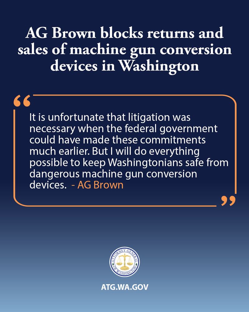 An image with a dark blue background and an orange bordered white box. The title in white text at the top reads: "AG Brown blocks returns and sales of machine-gun conversion devices in Washington". Inside the orange bordered white box, a quote in white text reads: "It is unfortunate that litigation was necessary when the federal government could have made these commitments much earlier. But I will do everything possible to keep Washingtonians safe from dangerous machine gun conversion devices. - AG Brown". Below the box is the seal of the Attorney General of Washington, and beneath that, "ATG.WA.GOV" in white text.


