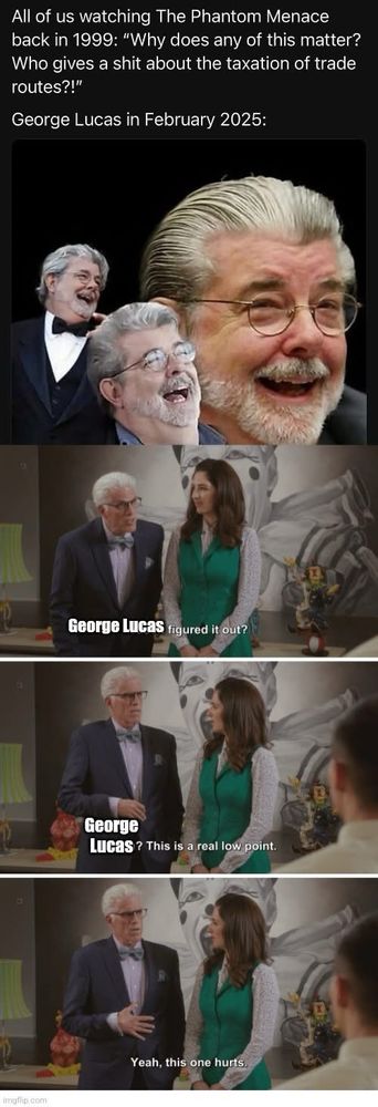 A four framed comic with the following text in white on a black background “all of us watching the phantom menace back in 1999: ‘Why does any of this matter? Who gives a shit about taxation of trade routes?!’” And the following  frames made up of 1) three images of George Lucas laughing, 2) Michael and Janet from the good place wherein Michael is looking astonished saying “George Lucas figured it out?” 3) seconds later from the second image wherein Michael is reaching for his stomach saying “George Lucas? This is a real low point,” and 4) seconds later from the third image showing Michael holding his stomach saying “yeah, this one hurts.”