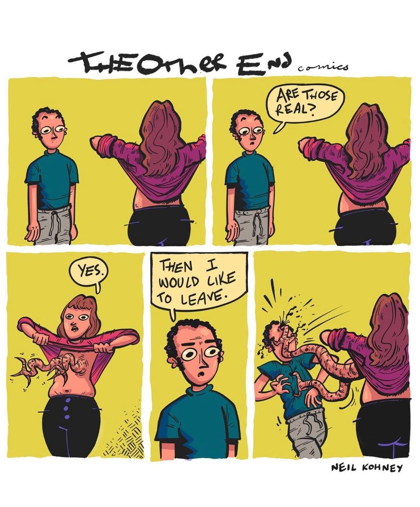 Tile: The other end comics.
A five frame comic. 
First frame has a male presenting figure looking at a female presenting figure. The female presenting figure is lifting her shirt up, with back to the reader.
Second frame has the figures in the same position. The male presenting figure asks “Are those real?”
Third frame: the female presenting figure is alone and facing the audience, where her boobs would be are instead clawed tentacle like appendages waggling about.  Her eyes are wide and dead. She is saying “Yes.”
Fourth frame: the male presenting figure is facing the reader, eyes wide in horror. He says “Then I would like to leave.”
Fifth frame: We return to the same figure presentation as in panels one and two, but the clawed tentacles are attacking the male presenting figure, blood splattering from his face as he is falling backwards, claw gouging out his eyes , and another claw is attempting to remove his heart.
The comic was done by Neil Kohney.